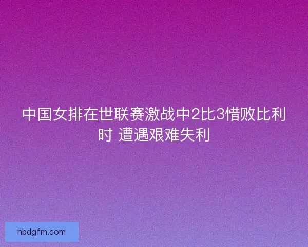 中国女排在世联赛激战中2比3惜败比利时 遭遇艰难失利