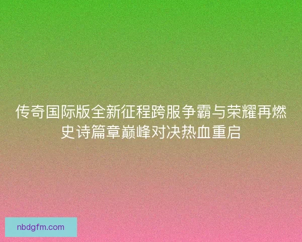 传奇国际版全新征程跨服争霸与荣耀再燃史诗篇章巅峰对决热血重启